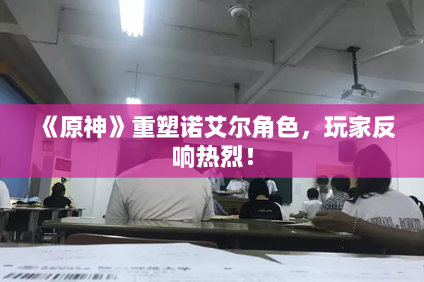《原神》重塑诺艾尔角色，玩家反响热烈！