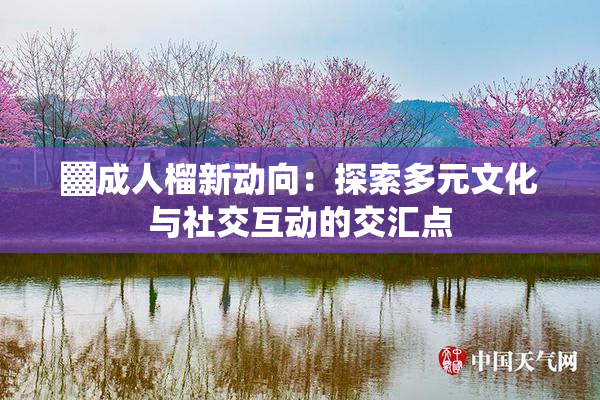 ▓成人榴新动向：探索多元文化与社交互动的交汇点