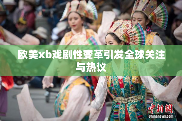 欧美xb戏剧性变革引发全球关注与热议