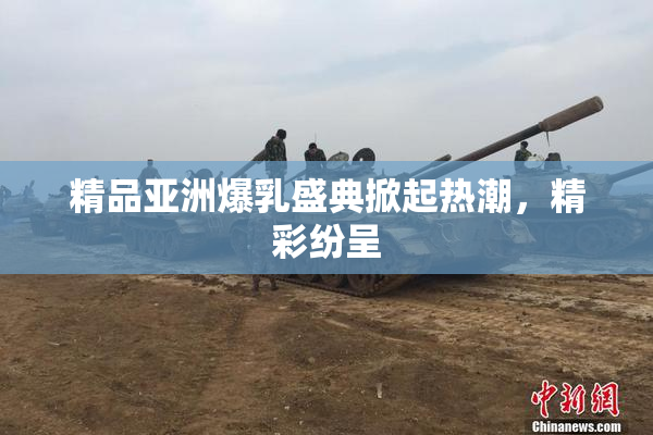 精品亚洲爆乳盛典掀起热潮，精彩纷呈