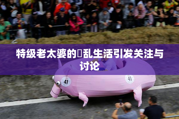 特级老太婆的婬乱生活引发关注与讨论