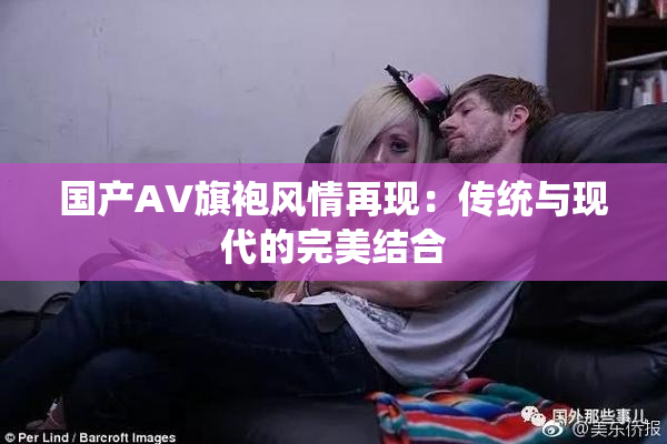 国产AV旗袍风情再现：传统与现代的完美结合