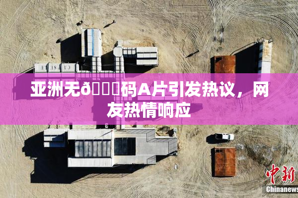 亚洲无🈚码A片引发热议，网友热情响应