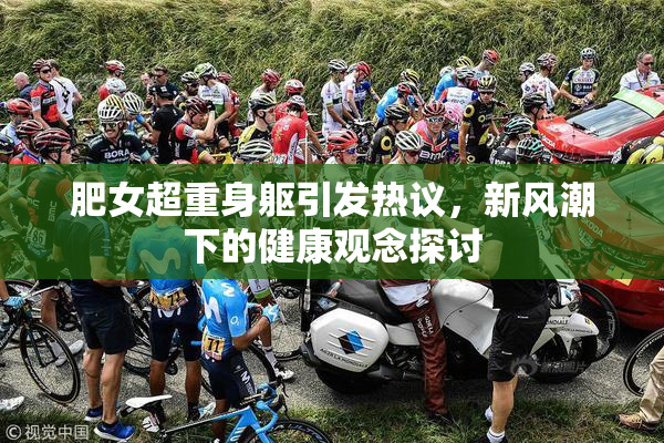 肥女超重身躯引发热议，新风潮下的健康观念探讨
