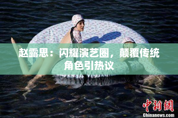 赵露思：闪耀演艺圈，颠覆传统角色引热议