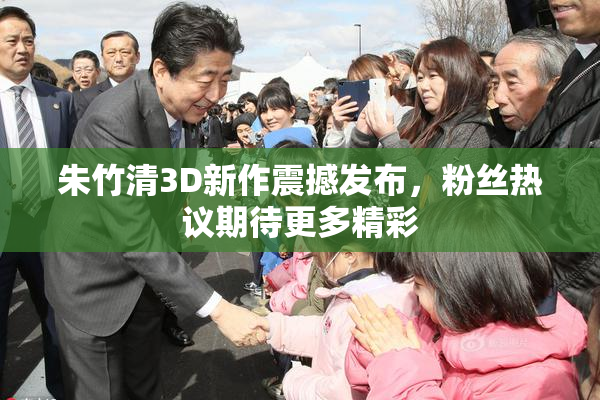 朱竹清3D新作震撼发布，粉丝热议期待更多精彩