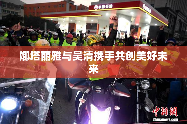 娜塔丽雅与吴清携手共创美好未来