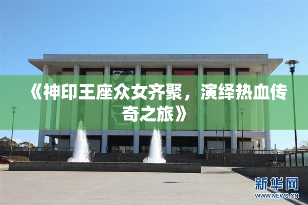 《神印王座众女齐聚，演绎热血传奇之旅》