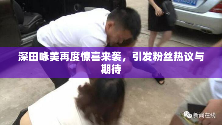 深田咏美再度惊喜来袭，引发粉丝热议与期待