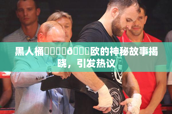 黑人桶❌‌❌‌🍑欧的神秘故事揭晓，引发热议