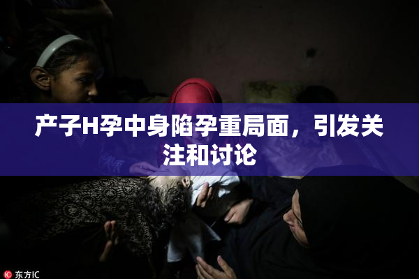 产子H孕中身陷孕重局面，引发关注和讨论