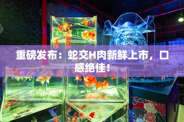 重磅发布：蛇交H肉新鲜上市，口感绝佳！