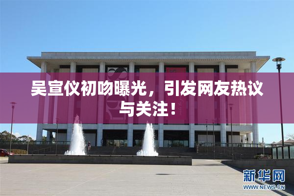 吴宣仪初吻曝光，引发网友热议与关注！