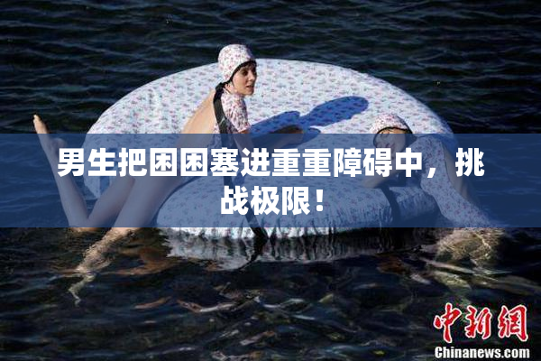 男生把困困塞进重重障碍中，挑战极限！