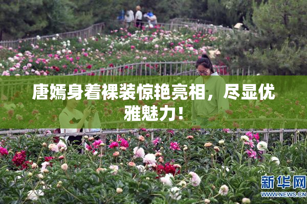 唐嫣身着裸装惊艳亮相，尽显优雅魅力！