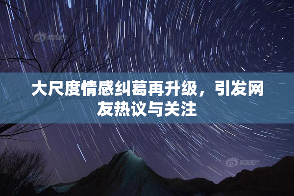大尺度情感纠葛再升级，引发网友热议与关注