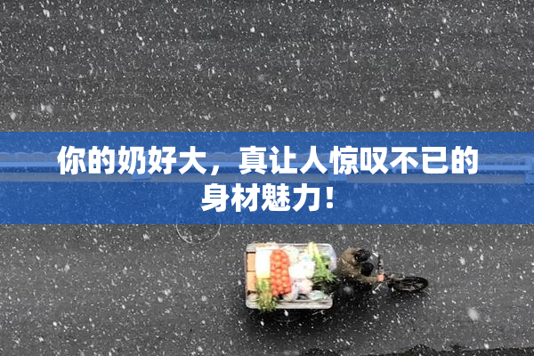 你的奶好大，真让人惊叹不已的身材魅力！