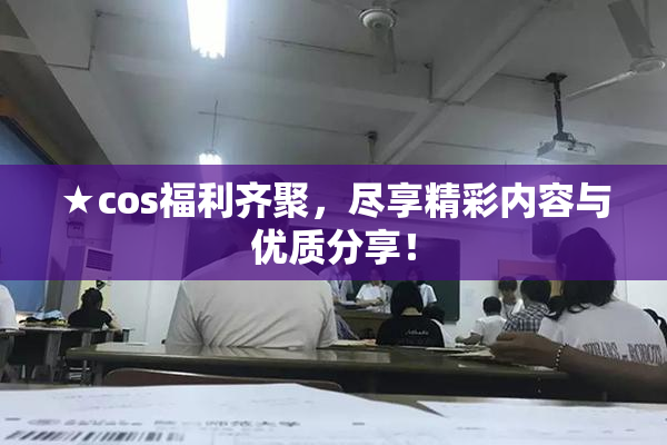 ★cos福利齐聚，尽享精彩内容与优质分享！