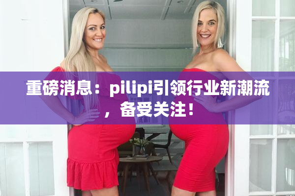 重磅消息：pilipi引领行业新潮流，备受关注！