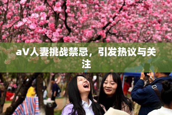 aV人妻挑战禁忌，引发热议与关注