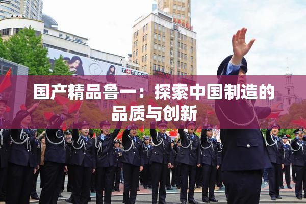 国产精品鲁一：探索中国制造的品质与创新