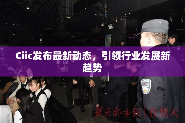 Ciic发布最新动态，引领行业发展新趋势