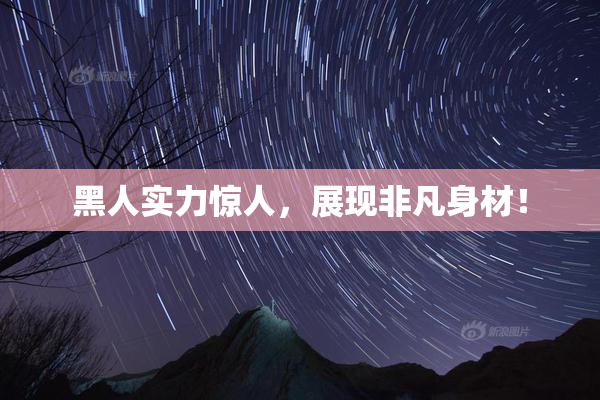 黑人实力惊人，展现非凡身材！