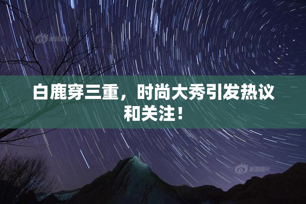 白鹿穿三重，时尚大秀引发热议和关注！