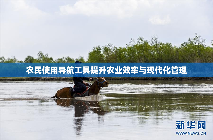 农民使用导航工具提升农业效率与现代化管理