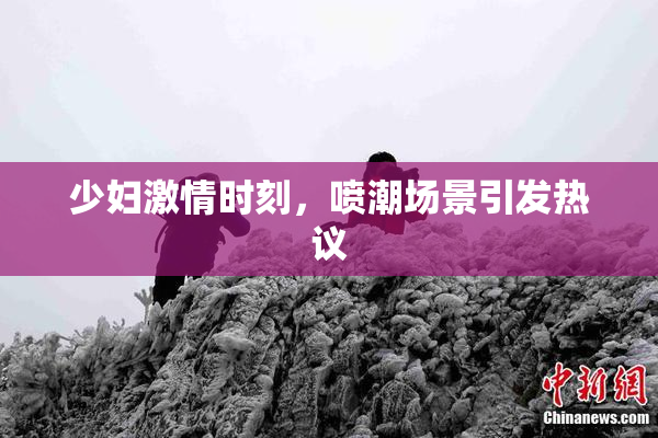 少妇激情时刻，喷潮场景引发热议