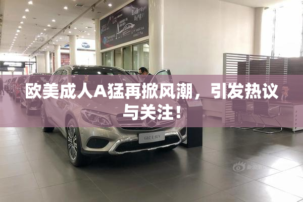 欧美成人A猛再掀风潮，引发热议与关注！