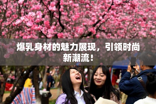 爆乳身材的魅力展现，引领时尚新潮流！