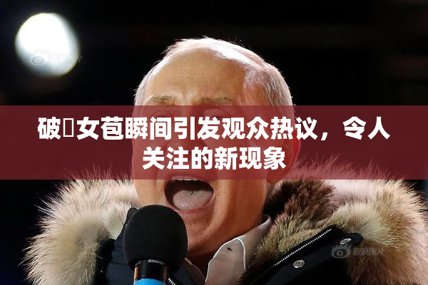 破處女苞瞬间引发观众热议，令人关注的新现象