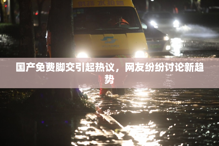 国产免费脚交引起热议，网友纷纷讨论新趋势