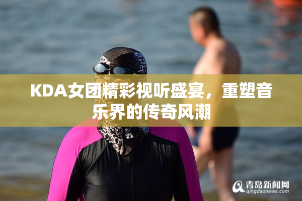 KDA女团精彩视听盛宴，重塑音乐界的传奇风潮