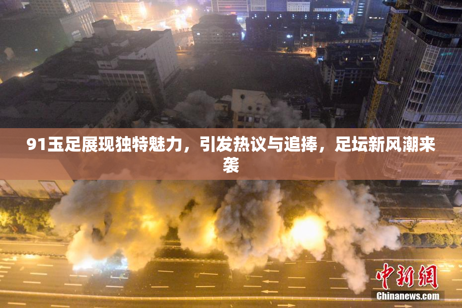 91玉足展现独特魅力，引发热议与追捧，足坛新风潮来袭