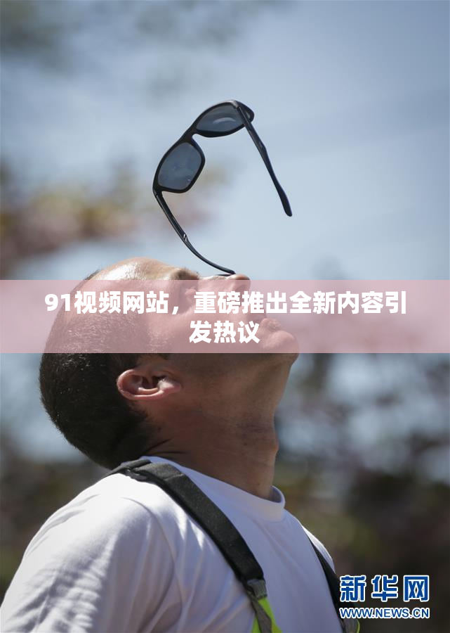 91视频网站，重磅推出全新内容引发热议