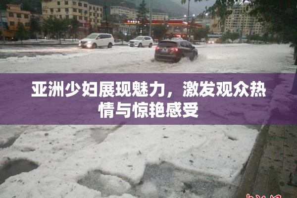 亚洲少妇展现魅力，激发观众热情与惊艳感受