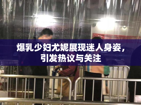 爆乳少妇尤妮展现迷人身姿，引发热议与关注