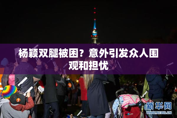 杨颖双腿被困？意外引发众人围观和担忧
