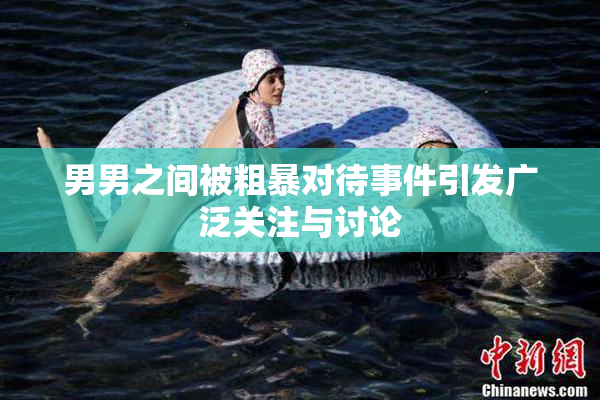 男男之间被粗暴对待事件引发广泛关注与讨论