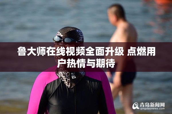 鲁大师在线视频全面升级 点燃用户热情与期待