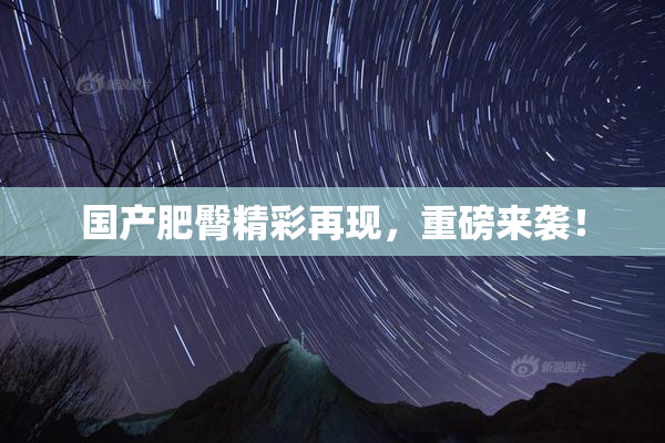 国产肥臀精彩再现，重磅来袭！