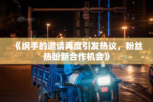 《纲手的邀请再度引发热议，粉丝热盼新合作机会》