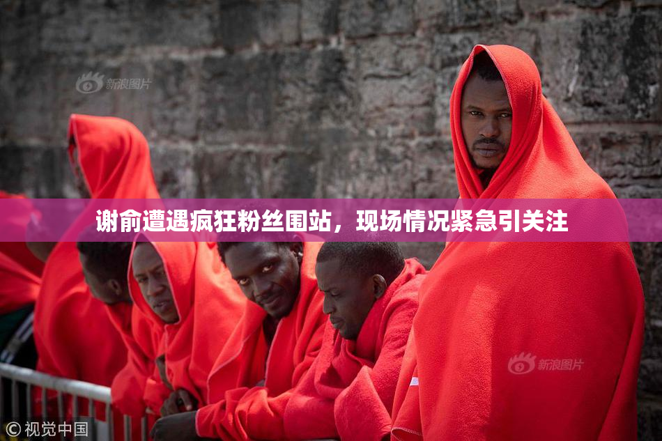 谢俞遭遇疯狂粉丝围站，现场情况紧急引关注