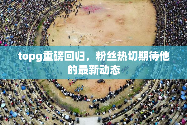 topg重磅回归，粉丝热切期待他的最新动态