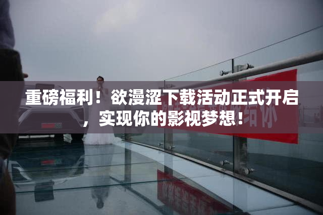 重磅福利！欲漫涩下载活动正式开启，实现你的影视梦想！