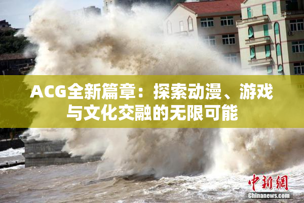 ACG全新篇章：探索动漫、游戏与文化交融的无限可能