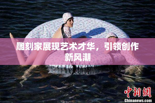 雕刻家展现艺术才华，引领创作新风潮