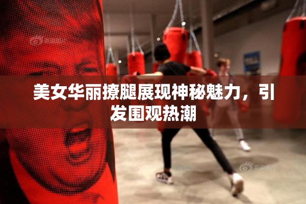 美女华丽撩腿展现神秘魅力，引发围观热潮